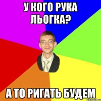 у кого рука льогка? а то ригать будем