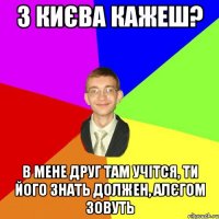 з києва кажеш? в мене друг там учітся, ти його знать должен, алєгом зовуть