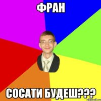 фран сосати будеш???