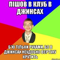 пішов в клуб в джинсах б'ю тільки руками, бо в джинсах неудобно вєртуху крутить