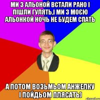 ми з альоной встали рано і пішли гулять,і ми з моєю альонкой ночь не будем спать а потом возьмьом анжелку і пойдьом плясать)