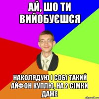 ай, шо ти вийобуєшся наколядую і собі такий айфон куплю, на 2 сімки даже