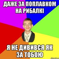 даже за поплавком на рибалкі я не дивився як за тобою