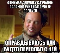 Обнимая девушку случайно положил руку на плечо ее подруги Оправдываюсь как будто переспал с ней