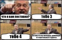 что я вам поставил? тебе 3 тебе 4 потому что вы молодцы, думающие и старательные студенты