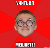 учиться мешаете!