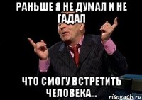 раньше я не думал и не гадал что смогу встретить человека...