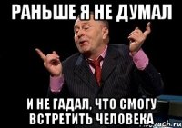 раньше я не думал и не гадал, что смогу встретить человека