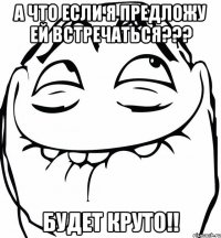 А что если я предложу ей встречаться??? БУдет круто!!