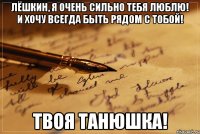 ЛЁШКИН, Я ОЧЕНЬ СИЛЬНО ТЕБЯ ЛЮБЛЮ! И ХОЧУ ВСЕГДА БЫТЬ РЯДОМ С ТОБОЙ! ТВОЯ ТАНЮШКА!