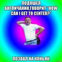 Подошел англичанин,говорит "How can I get to center?" Позвал на коньяк