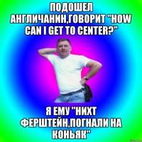 Подошел англичанин,говорит "How can I get to center?" Я ему "нихт ферштейн,погнали на коньяк"