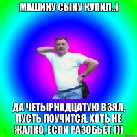 МАШИНУ СЫНУ КУПИЛ..) ДА ЧЕТЫРНАДЦАТУЮ ВЗЯЛ, ПУСТЬ ПОУЧИТСЯ, ХОТЬ НЕ ЖАЛКО, ЕСЛИ РАЗОБЬЁТ )))