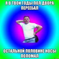 я в твои годы пол двора переебал остальной половине носы поломал