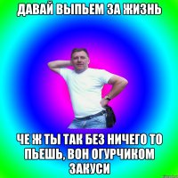 давай выпьем за жизнь че ж ты так без ничего то пьешь, вон огурчиком закуси