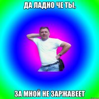 Да ладно че ты, за мной не заржавеет