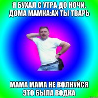 я бухал с утра до ночи. дома мамка:ах ты тварь мама мама не волнуйся это была водка