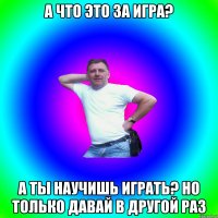 А что это за игра? А ты научишь играть? Но только давай в другой раз