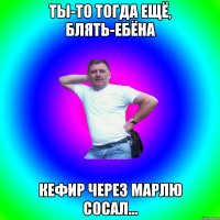 Ты-то тогда ещё, блять-ебёна Кефир через марлю сосал...