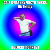 да я к ларьку чисто пивка на тыщу выхожу попить !