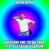 юрик,юрик шекспир уже тогда знал что ты будешь бедным!