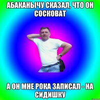 Абаканычу сказал, что он сосковат а он мне рока записал - на сидишку