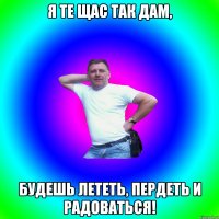 я те щас так дам, будешь лететь, пердеть и радоваться!