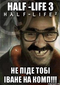 Half -life 3 не піде тобі іване на комп!!!