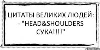 Цитаты великих людей: - "Head&Shoulders cука!!!!" 