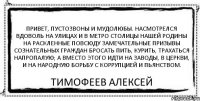 Привет, пустозвоны и мудолюбы. Насмотрелся вдоволь на улицах и в метро столицы нашей Родины на раскленные повсюду замечательные призывы сознательных граждан бросать пить, курить, трахаться напропалую; а вместо этого идти на заводы, в церкви, и на народную борьбу с коррупцией и пьянством. тимофеев алексей