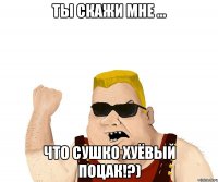 ты скажи мне ... что сушко хуёвый поцак!?)