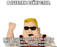 Я ОБЕВЛЯЮ ВОЙНУ СЛОВ. Я БУДУ МОЛЧАТЬ ДО ЗАВТРАШНЕВА ДНЯ ДО 8 ЧАСОВ ВЕЧЕРА. НО У МЕНЯ НА ТЕЛЕФОНИ ЕСТЬ И Я БУДУ СКИДЫВАТЬ СЛОВА РАЗГОВОРА.