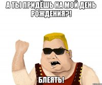 А ТЫ ПРИДЁШЬ НА МОЙ ДЕНЬ РОЖДЕНИЯ?! БЛЕЯТЬ!