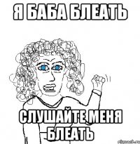 Я баба блеать Слушайте меня блеать