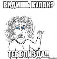 Видишь кулак? Тебе пизда!!