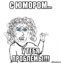 С юмором... У тебя проблемы!!!