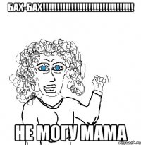 Бах-Бах!!!!!!!!!!!!!!!!!!!!!!!!!!!!!!!! Не могу мама