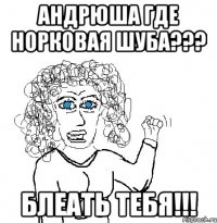 АНДРЮША ГДЕ НОРКОВАЯ ШУБА??? БЛЕАТЬ ТЕБЯ!!!