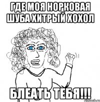 ГДЕ МОЯ НОРКОВАЯ ШУБА ХИТРЫЙ ХОХОЛ БЛЕАТЬ ТЕБЯ!!!