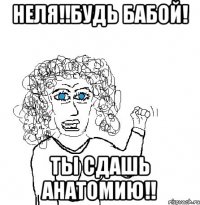 Неля!!будь бабой! ты сдашь анатомию!!