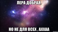 Лера добрая, но не для всех , аххаа