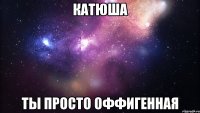 Катюша ты просто оффигенная