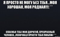 Я ПРОСТО НЕ МОГУ БЕЗ ТЕБЯ...МОЯ ХОРОШАЯ, МОЯ РОДНАЯ!!!:*** Спасибо тебе моя дорогой, прекрасный человек...Леночка,я просто тебя люблю:****