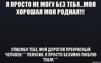 я просто не могу без тебя...моя хорошая моя родная!!! спасибо тебе, мой дорогой прекрасный человек:*** Ленусик, я просто безумно люблю тебя!:***