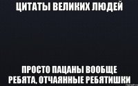 Цитаты великих людей Просто пацаны вообще ребята, отчаянные ребятишки