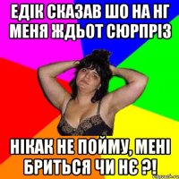 Едік сказав шо на нг меня ждьот сюрпріз нікак не пойму, мені бриться чи нє ?!