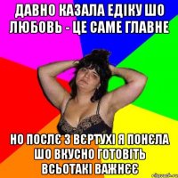 Давно казала Едіку шо любовь - це саме главне но послє 3 вєртухі я понєла шо вкусно готовіть всьотакі важнєє