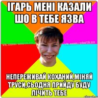 Ігарь мені казали шо в тебе язва непереживай коханий,міняй труси,сьодня прийду буду лічить тебе