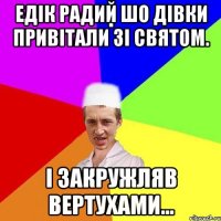 Едік радий шо дівки привітали зі святом. І закружляв вертухами...