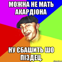 Можна не мать акардіона ну єбашить шо піздец.